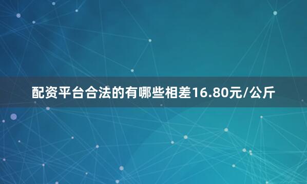 配资平台合法的有哪些相差16.80元/公斤